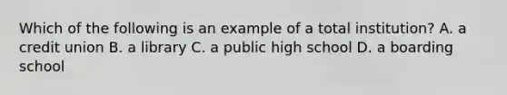 Which of the following is an example of a total institution? A. a credit union B. a library C. a public high school D. a boarding school