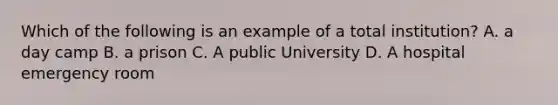 Which of the following is an example of a total institution? A. a day camp B. a prison C. A public University D. A hospital emergency room