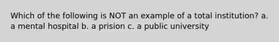 Which of the following is NOT an example of a total institution? a. a mental hospital b. a prision c. a public university