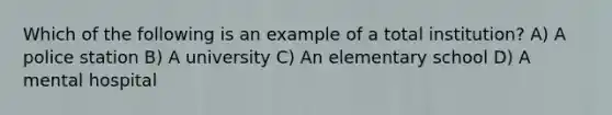 Which of the following is an example of a total institution? A) A police station B) A university C) An elementary school D) A mental hospital