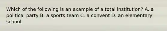 Which of the following is an example of a total institution? A. a political party B. a sports team C. a convent D. an elementary school