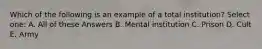 Which of the following is an example of a total institution? Select one: A. All of these Answers B. Mental institution C. Prison D. Cult E. Army