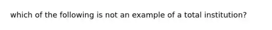 which of the following is not an example of a total institution?