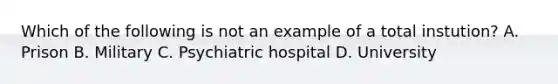 Which of the following is not an example of a total instution? A. Prison B. Military C. Psychiatric hospital D. University