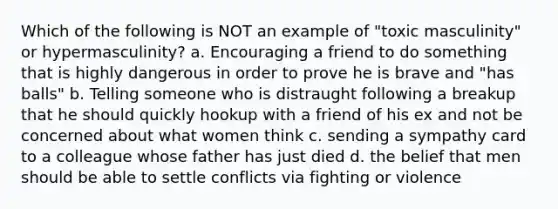 Which of the following is NOT an example of "toxic masculinity" or hypermasculinity? a. Encouraging a friend to do something that is highly dangerous in order to prove he is brave and "has balls" b. Telling someone who is distraught following a breakup that he should quickly hookup with a friend of his ex and not be concerned about what women think c. sending a sympathy card to a colleague whose father has just died d. the belief that men should be able to settle conflicts via fighting or violence