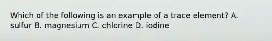 Which of the following is an example of a trace element? A. sulfur B. magnesium C. chlorine D. iodine