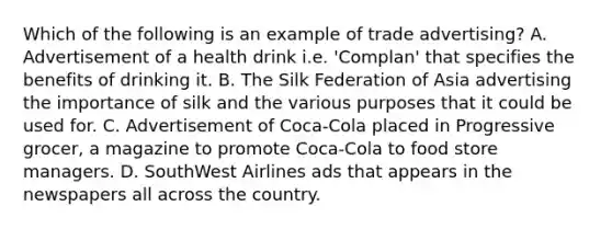 Which of the following is an example of trade advertising? A. Advertisement of a health drink i.e. 'Complan' that specifies the benefits of drinking it. B. The Silk Federation of Asia advertising the importance of silk and the various purposes that it could be used for. C. Advertisement of Coca-Cola placed in Progressive grocer, a magazine to promote Coca-Cola to food store managers. D. SouthWest Airlines ads that appears in the newspapers all across the country.