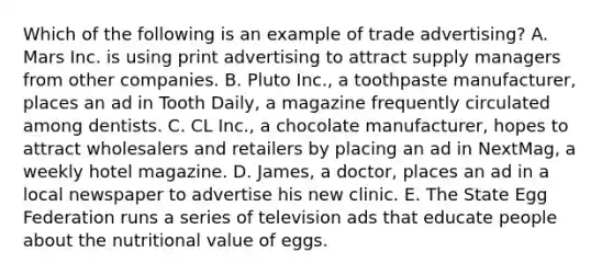 Which of the following is an example of trade advertising? A. Mars Inc. is using print advertising to attract supply managers from other companies. B. Pluto Inc., a toothpaste manufacturer, places an ad in Tooth Daily, a magazine frequently circulated among dentists. C. CL Inc., a chocolate manufacturer, hopes to attract wholesalers and retailers by placing an ad in NextMag, a weekly hotel magazine. D. James, a doctor, places an ad in a local newspaper to advertise his new clinic. E. The State Egg Federation runs a series of television ads that educate people about the nutritional value of eggs.