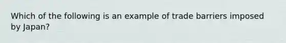 Which of the following is an example of trade barriers imposed by Japan?