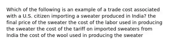 Which of the following is an example of a trade cost associated with a U.S. citizen importing a sweater produced in India? the final price of the sweater the cost of the labor used in producing the sweater the cost of the tariff on imported sweaters from India the cost of the wool used in producing the sweater