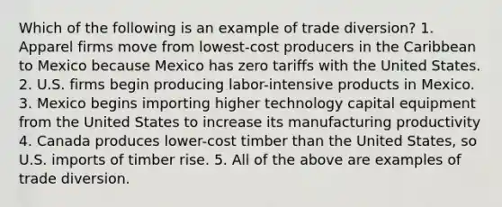 Which of the following is an example of trade diversion? 1. Apparel firms move from lowest-cost producers in the Caribbean to Mexico because Mexico has zero tariffs with the United States. 2. U.S. firms begin producing labor-intensive products in Mexico. 3. Mexico begins importing higher technology capital equipment from the United States to increase its manufacturing productivity 4. Canada produces lower-cost timber than the United States, so U.S. imports of timber rise. 5. All of the above are examples of trade diversion.