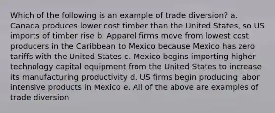 Which of the following is an example of trade diversion? a. Canada produces lower cost timber than the United States, so US imports of timber rise b. Apparel firms move from lowest cost producers in the Caribbean to Mexico because Mexico has zero tariffs with the United States c. Mexico begins importing higher technology capital equipment from the United States to increase its manufacturing productivity d. US firms begin producing labor intensive products in Mexico e. All of the above are examples of trade diversion