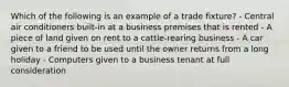 Which of the following is an example of a trade fixture? - Central air conditioners built-in at a business premises that is rented - A piece of land given on rent to a cattle-rearing business - A car given to a friend to be used until the owner returns from a long holiday - Computers given to a business tenant at full consideration