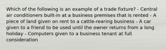 Which of the following is an example of a trade fixture? - Central air conditioners built-in at a business premises that is rented - A piece of land given on rent to a cattle-rearing business - A car given to a friend to be used until the owner returns from a long holiday - Computers given to a business tenant at full consideration