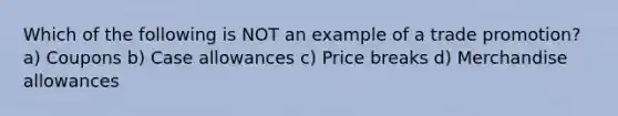 Which of the following is NOT an example of a trade promotion? a) Coupons b) Case allowances c) Price breaks d) Merchandise allowances