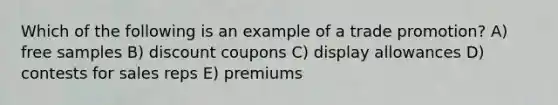 Which of the following is an example of a trade promotion? A) free samples B) discount coupons C) display allowances D) contests for sales reps E) premiums