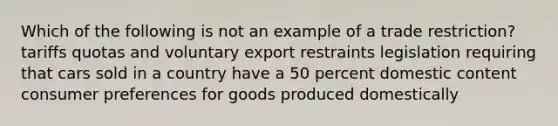 Which of the following is not an example of a trade restriction? tariffs quotas and voluntary export restraints legislation requiring that cars sold in a country have a 50 percent domestic content consumer preferences for goods produced domestically