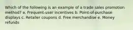 Which of the following is an example of a trade sales promotion method? a. Frequent-user incentives b. Point-of-purchase displays c. Retailer coupons d. Free merchandise e. Money refunds