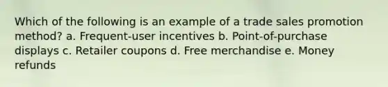 Which of the following is an example of a trade sales promotion method? a. Frequent-user incentives b. Point-of-purchase displays c. Retailer coupons d. Free merchandise e. Money refunds