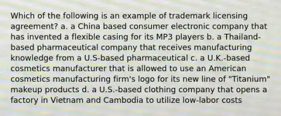 Which of the following is an example of trademark licensing agreement? a. a China based consumer electronic company that has invented a flexible casing for its MP3 players b. a Thailand-based pharmaceutical company that receives manufacturing knowledge from a U.S-based pharmaceutical c. a U.K.-based cosmetics manufacturer that is allowed to use an American cosmetics manufacturing firm's logo for its new line of "Titanium" makeup products d. a U.S.-based clothing company that opens a factory in Vietnam and Cambodia to utilize low-labor costs