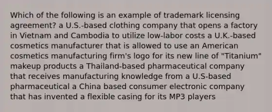 Which of the following is an example of trademark licensing agreement? a U.S.-based clothing company that opens a factory in Vietnam and Cambodia to utilize low-labor costs a U.K.-based cosmetics manufacturer that is allowed to use an American cosmetics manufacturing firm's logo for its new line of "Titanium" makeup products a Thailand-based pharmaceutical company that receives manufacturing knowledge from a U.S-based pharmaceutical a China based consumer electronic company that has invented a flexible casing for its MP3 players