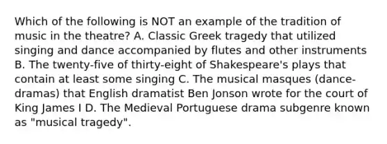 Which of the following is NOT an example of the tradition of music in the theatre? A. Classic Greek tragedy that utilized singing and dance accompanied by flutes and other instruments B. The twenty-five of thirty-eight of Shakespeare's plays that contain at least some singing C. The musical masques (dance-dramas) that English dramatist Ben Jonson wrote for the court of King James I D. The Medieval Portuguese drama subgenre known as "musical tragedy".