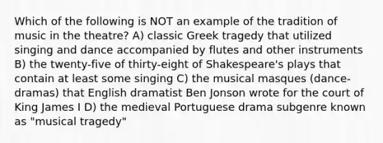 Which of the following is NOT an example of the tradition of music in the theatre? A) classic Greek tragedy that utilized singing and dance accompanied by flutes and other instruments B) the twenty-five of thirty-eight of Shakespeare's plays that contain at least some singing C) the musical masques (dance-dramas) that English dramatist Ben Jonson wrote for the court of King James I D) the medieval Portuguese drama subgenre known as "musical tragedy"