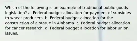 Which of the following is an example of traditional public-goods legislation? a. Federal budget allocation for payment of subsidies to wheat producers. b. Federal budget allocation for the construction of a statue in Alabama. c. Federal budget allocation for cancer research. d. Federal budget allocation for labor union issues.