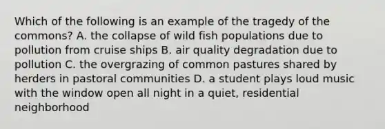 Which of the following is an example of the tragedy of the commons? A. the collapse of wild fish populations due to pollution from cruise ships B. air quality degradation due to pollution C. the overgrazing of common pastures shared by herders in pastoral communities D. a student plays loud music with the window open all night in a quiet, residential neighborhood