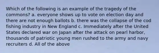 Which of the following is an example of the tragedy of the commons? a. everyone shows up to vote on election day and there are not enough ballots b. there was the collapse of the cod fishing industry in New England c. Immediately after the United States declared war on Japan after the attack on pearl harbor, thousands of patriotic young men rushed to the army and navy recruiters d. All of the above