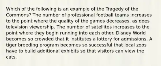 Which of the following is an example of the Tragedy of the Commons? The number of professional football teams increases to the point where the quality of the games decreases, as does television viewership. The number of satellites increases to the point where they begin running into each other. Disney World becomes so crowded that it institutes a lottery for admissions. A tiger breeding program becomes so successful that local zoos have to build additional exhibits so that visitors can view the cats.