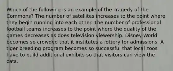 Which of the following is an example of the Tragedy of the Commons? The number of satellites increases to the point where they begin running into each other. The number of professional football teams increases to the point where the quality of the games decreases as does television viewership. Disney World becomes so crowded that it institutes a lottery for admissions. A tiger breeding program becomes so successful that local zoos have to build additional exhibits so that visitors can view the cats.