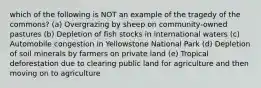 which of the following is NOT an example of the tragedy of the commons? (a) Overgrazing by sheep on community-owned pastures (b) Depletion of fish stocks in international waters (c) Automobile congestion in Yellowstone National Park (d) Depletion of soil minerals by farmers on private land (e) Tropical deforestation due to clearing public land for agriculture and then moving on to agriculture