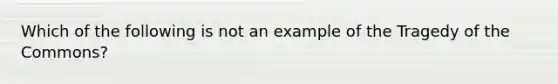 Which of the following is not an example of the Tragedy of the Commons?