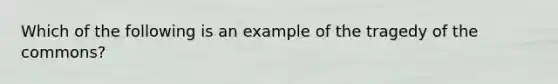 Which of the following is an example of the tragedy of the commons?