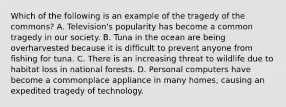 Which of the following is an example of the tragedy of the commons? A. Television's popularity has become a common tragedy in our society. B. Tuna in the ocean are being overharvested because it is difficult to prevent anyone from fishing for tuna. C. There is an increasing threat to wildlife due to habitat loss in national forests. D. Personal computers have become a commonplace appliance in many homes, causing an expedited tragedy of technology.