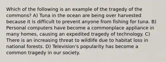 Which of the following is an example of the tragedy of the commons? A) Tuna in the ocean are being over harvested because it is difficult to prevent anyone from fishing for tuna. B) Personal computers have become a commonplace appliance in many homes, causing an expedited tragedy of technology. C) There is an increasing threat to wildlife due to habitat loss in national forests. D) Television's popularity has become a common tragedy in our society.