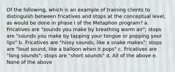 Of the following, which is an example of training clients to distinguish between fricatives and stops at the conceptual level, as would be done in phase I of the Metaphon program? a. Fricatives are "sounds you make by breathing warm air"; stops are "sounds you make by tapping your tongue or popping your lips" b. Fricatives are "hissy sounds, like a snake makes"; stops are "loud sound, like a balloon when it pops" c. Fricatives are "long sounds"; stops are "short sounds" d. All of the above e. None of the above