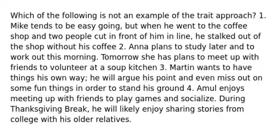 Which of the following is not an example of the trait approach? 1. Mike tends to be easy going, but when he went to the coffee shop and two people cut in front of him in line, he stalked out of the shop without his coffee 2. Anna plans to study later and to work out this morning. Tomorrow she has plans to meet up with friends to volunteer at a soup kitchen 3. Martin wants to have things his own way; he will argue his point and even miss out on some fun things in order to stand his ground 4. Amul enjoys meeting up with friends to play games and socialize. During Thanksgiving Break, he will likely enjoy sharing stories from college with his older relatives.