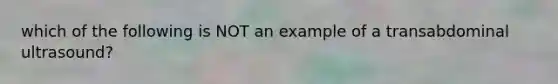 which of the following is NOT an example of a transabdominal ultrasound?