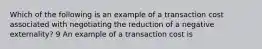 Which of the following is an example of a transaction cost associated with negotiating the reduction of a negative externality? 9 An example of a transaction cost is