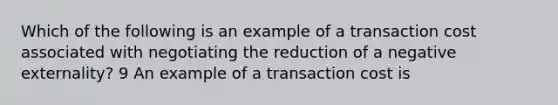 Which of the following is an example of a transaction cost associated with negotiating the reduction of a negative externality? 9 An example of a transaction cost is