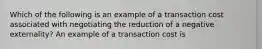 Which of the following is an example of a transaction cost associated with negotiating the reduction of a negative​ externality? An example of a transaction cost is