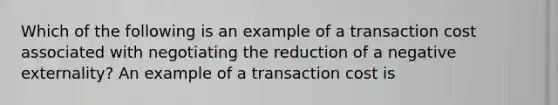 Which of the following is an example of a transaction cost associated with negotiating the reduction of a negative​ externality? An example of a transaction cost is