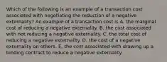 Which of the following is an example of a transaction cost associated with negotiating the reduction of a negative​ externality? An example of a transaction cost is A. the marginal cost of reducing a negative externality. B. the cost associated with not reducing a negative externality. C. the total cost of reducing a negative externality. D. the cost of a negative externality on others. E. the cost associated with drawing up a binding contract to reduce a negative externality.