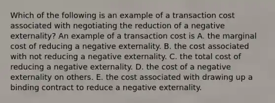 Which of the following is an example of a transaction cost associated with negotiating the reduction of a negative​ externality? An example of a transaction cost is A. the marginal cost of reducing a negative externality. B. the cost associated with not reducing a negative externality. C. the total cost of reducing a negative externality. D. the cost of a negative externality on others. E. the cost associated with drawing up a binding contract to reduce a negative externality.