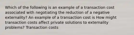 Which of the following is an example of a transaction cost associated with negotiating the reduction of a negative​ externality? An example of a transaction cost is How might transaction costs affect private solutions to externality​ problems? Transaction costs