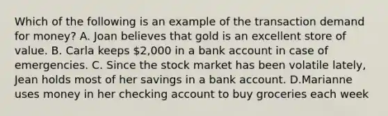 Which of the following is an example of the transaction demand for​ money? A. Joan believes that gold is an excellent store of value. B. Carla keeps 2,000 in a bank account in case of emergencies. C. Since the stock market has been volatile lately, Jean holds most of her savings in a bank account. D.Marianne uses money in her checking account to buy groceries each week