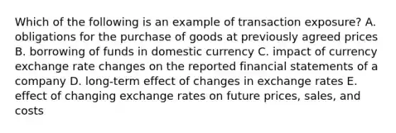 Which of the following is an example of transaction exposure? A. obligations for the purchase of goods at previously agreed prices B. borrowing of funds in domestic currency C. impact of currency exchange rate changes on the reported financial statements of a company D. long-term effect of changes in exchange rates E. effect of changing exchange rates on future prices, sales, and costs