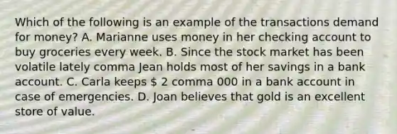 Which of the following is an example of the transactions demand for​ money? A. Marianne uses money in her checking account to buy groceries every week. B. Since the stock market has been volatile lately comma Jean holds most of her savings in a bank account. C. Carla keeps  2 comma 000 in a bank account in case of emergencies. D. Joan believes that gold is an excellent store of value.